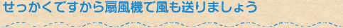 せっかくですから扇風機で風も送りましょう