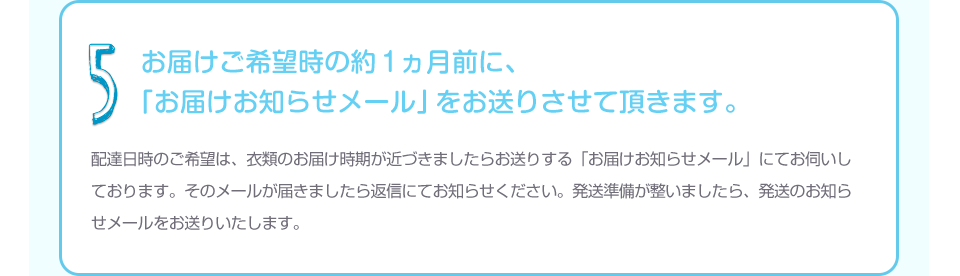 5 お届けご希望時の約１ヵ月前に、「お届けお知らせメール」をお送りさせて頂きます。配達日時のご希望は、衣類のお届け時期が近づきましたらお送りする「お届けお知らせメール」にてお伺いしております。そのメールが届きましたら返信にてお知らせください。発送準備が整いましたら、発送のお知らせメールをお送りいたします。