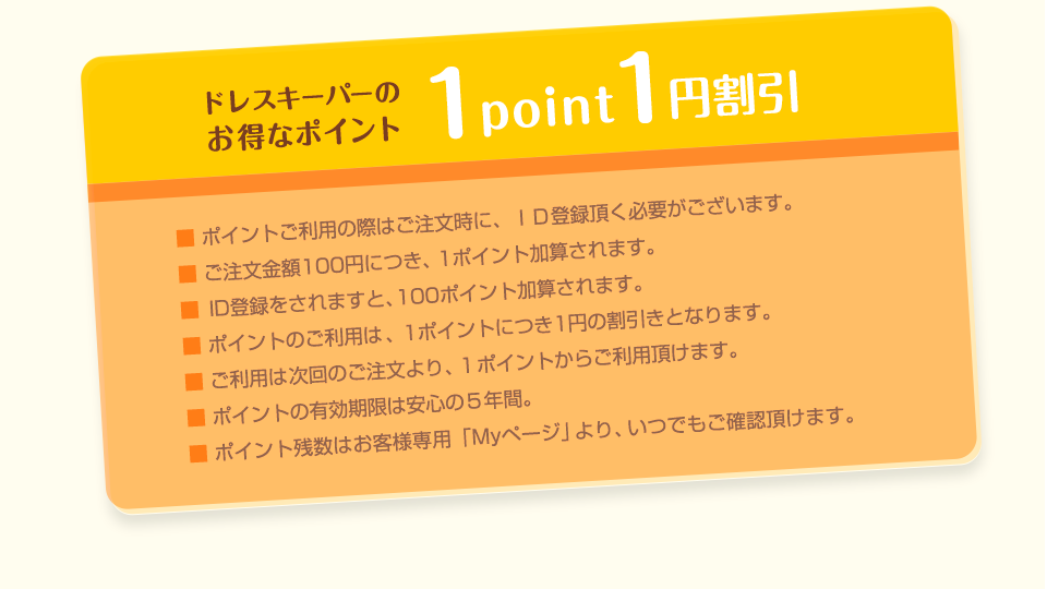 1point1円割引　ドレスキーパーのお得なポイント　■ ポイントご利用の際はご注文時に、ＩＤ登録頂く必要がございます。　■ ご注文金額100円につき、1ポイント加算されます。　■ ID登録をされますと、100ポイント加算されます。　■ ポイントのご利用は、1ポイントにつき1円の割引きとなります。　■ ご利用は次回のご注文より、1ポイントからご利用頂けます。　■ ポイントの有効期限は安心の５年間。　■ ポイント残数はお客様専用「Myページ」より、いつでもご確認頂けます。