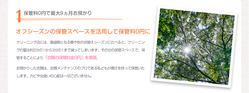 1保管料0円で最大9ヵ月お預かり オフシーズンの保管スペースを活用して保管料0円に クリーニング店には、最盛期となる春や秋の衣替えシーズンに比べると、クリーニングの量は約2分の1から3分の1まで減ってしまいます。その分の保管スペースで、保管することにより「衣類の保管料金0円」を実現。お預かりした衣類は、衣類メンテナンスのプロである私どもが責任を持って保管いたします。カビや虫食いの心配は一切ございません。