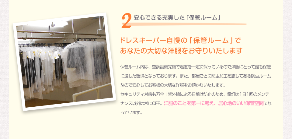 2安心できる充実した「保管ルーム」 ドレスキーパー自慢の「保管ルーム」であなたの大切な洋服をお守りいたします 保管ルーム内は、空調設備完備で温度を一定に保っているので洋服にとって最も保管に適した環境となっております。また、部屋ごとに防虫加工を施してある防虫ルームなので安心してお客様の大切な洋服をお預かりいたします。セキュリティ対策も万全！紫外線による日焼け防止のため、電灯は1日1回のメンテナンス以外は常にOFF。洋服のことを第一に考え、居心地のいい保管空間になっています。