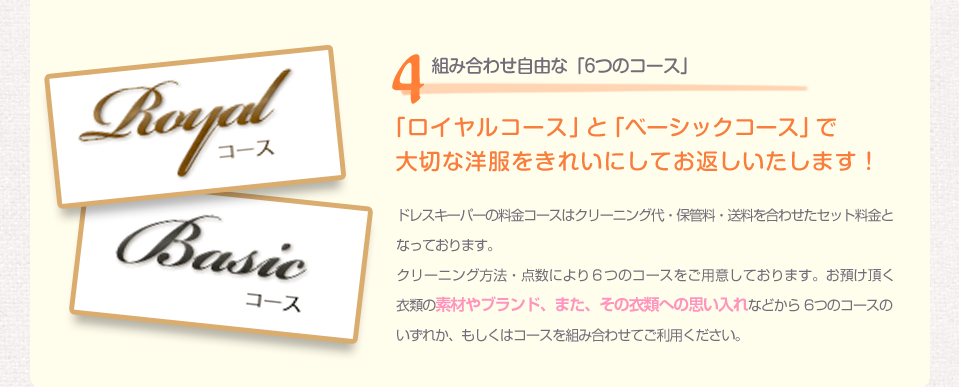 4組み合わせ自由な「6つのコース」 今すぐドレスキーパーに申し込む 「ロイヤルコース」と「ベーシックコース」で大切な洋服をきれいにしてお返しいたします！ドレスキーパーの料金コースはクリーニング代・保管料・送料を合わせたセット料金となっております。クリーニング方法・点数により６つのコースをご用意しております。お預け頂く衣類の素材やブランド、また、その衣類への思い入れなどから 6つのコースのいずれか、もしくはコースを組み合わせてご利用ください。