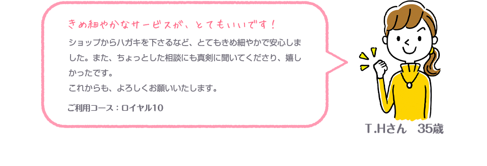 きめ細やかなサービスが、とてもいいです！ショップからハガキを下さるなど、とてもきめ細やかで安心しました。また、ちょっとした相談にも真剣に聞いてくださり、嬉しかったです。これからも、よろしくお願いいたします。 ご利用コース：ロイヤル10