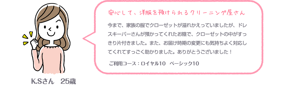 安心して、洋服を預けられるクリーニング屋さん今まで、家族の服でクローゼットが溢れかえっていましたが、ドレスキーパーさんが預かってくれたお陰で、クローゼットの中がすっきり片付きました。また、お届け時期の変更にも気持ちよく対応してくれてすっごく助かりました。ありがとうございました！ ご利用コース：ロイヤル10 ベーシック10