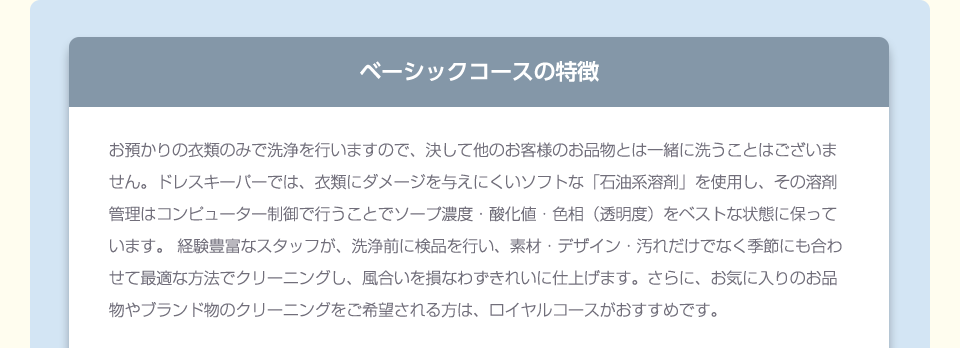 お預かりの衣類のみで洗浄を行いますので、決して他のお客様のお品物とは一緒に洗うことはございません。ドレスキーパーでは、衣類にダメージを与えにくいソフトな「石油系溶剤」を使用し、その溶剤管理はコンピューター制御で行うことでソープ濃度・酸化値・色相（透明度）をベストな状態に保っています。 経験豊富なスタッフが、洗浄前に検品を行い、素材・デザイン・汚れだけでなく季節にも合わせて最適な方法でクリーニングし、風合いを損なわずきれいに仕上げます。