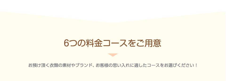 6つの料金コースをご用意 お預け頂く衣類の素材やブランド、お客様の思い入れに適したコースをお選びください！