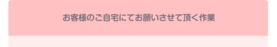 お客様のご自宅にてお願いさせて頂く作業