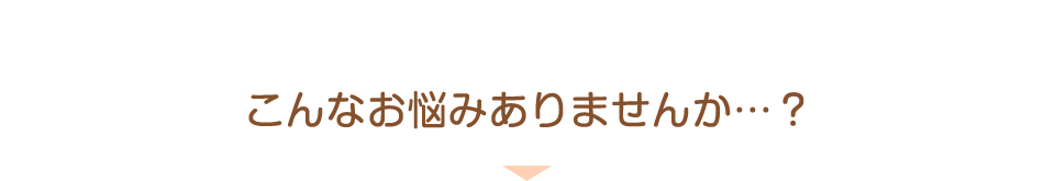 こんなお悩みありませんか…？